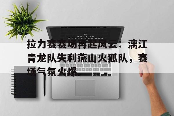 拉力赛赛场再起风云：漓江青龙队失利燕山火狐队，赛场气氛火爆。(s14全球总决赛赛程表)-开云kaiyun体育直播